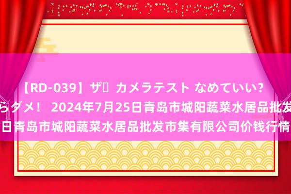 【RD-039】ザ・カメラテスト なめていい？ あ！そこは濡れてるからダメ！ 2024年7月25日青岛市城阳蔬菜水居品批发市集有限公司价钱行情