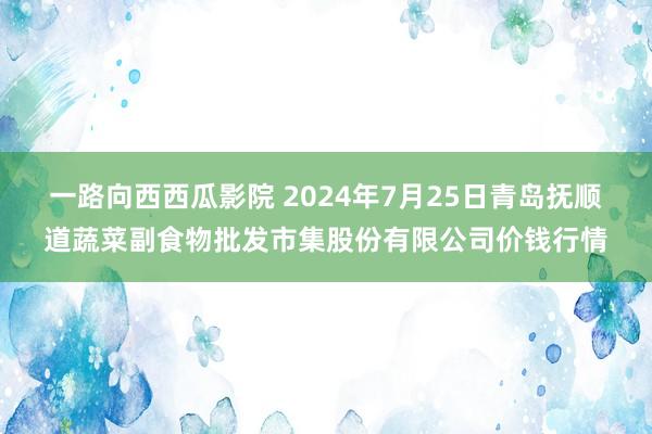 一路向西西瓜影院 2024年7月25日青岛抚顺道蔬菜副食物批发市集股份有限公司价钱行情