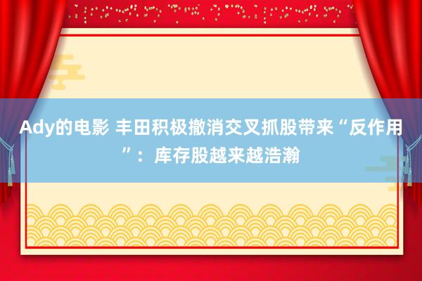 Ady的电影 丰田积极撤消交叉抓股带来“反作用”：库存股越来越浩瀚