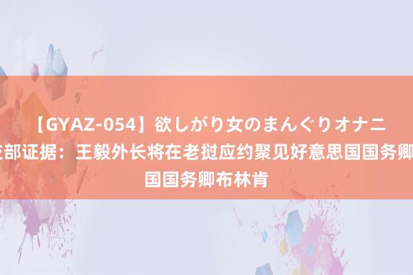 【GYAZ-054】欲しがり女のまんぐりオナニー 社交部证据：王毅外长将在老挝应约聚见好意思国国务卿布林肯