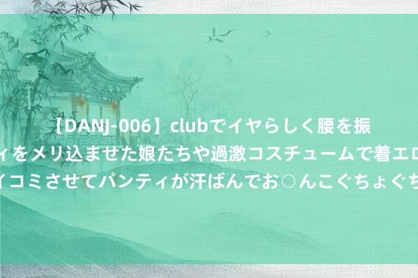 【DANJ-006】clubでイヤらしく腰を振る乱痴気ダンス！パンティをメリ込ませた娘たちや過激コスチュームで着エロやマン土手くっきりクイコミさせてパンティが汗ばんでお○んこぐちょぐちょで勃起しまくりです。 斯洛特谈续约阿诺德：不会在发布会上谈契约，不外你们不错赓续问