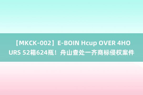 【MKCK-002】E-BOIN Hcup OVER 4HOURS 52箱624瓶！舟山查处一齐商标侵权案件