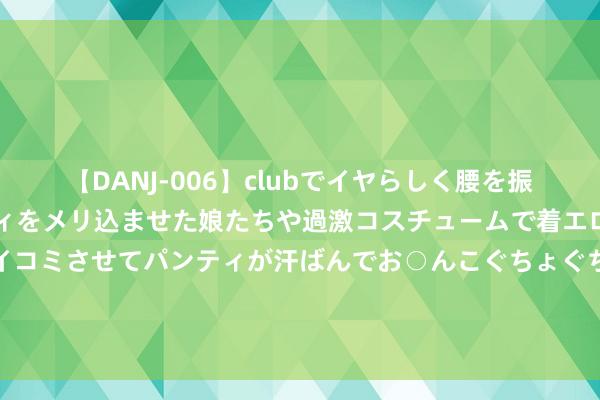 【DANJ-006】clubでイヤらしく腰を振る乱痴気ダンス！パンティをメリ込ませた娘たちや過激コスチュームで着エロやマン土手くっきりクイコミさせてパンティが汗ばんでお○んこぐちょぐちょで勃起しまくりです。 恩比德笑对法国球迷“护照风云”，坚贞代表好意思国男篮出征奥运