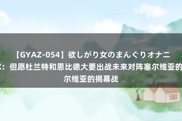 【GYAZ-054】欲しがり女のまんぐりオナニー 科尔：但愿杜兰特和恩比德大要出战未来对阵塞尔维亚的揭幕战