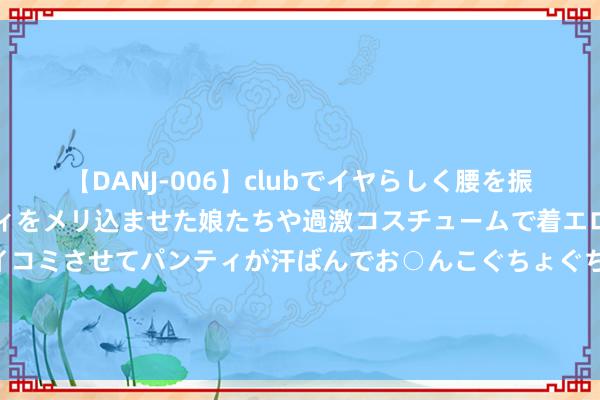 【DANJ-006】clubでイヤらしく腰を振る乱痴気ダンス！パンティをメリ込ませた娘たちや過激コスチュームで着エロやマン土手くっきりクイコミさせてパンティが汗ばんでお○んこぐちょぐちょで勃起しまくりです。 盘货电视剧《唐朝诡事录之西行》25对CP