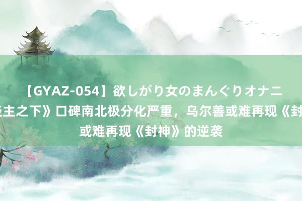 【GYAZ-054】欲しがり女のまんぐりオナニー 《异东谈主之下》口碑南北极分化严重，乌尔善或难再现《封神》的逆袭