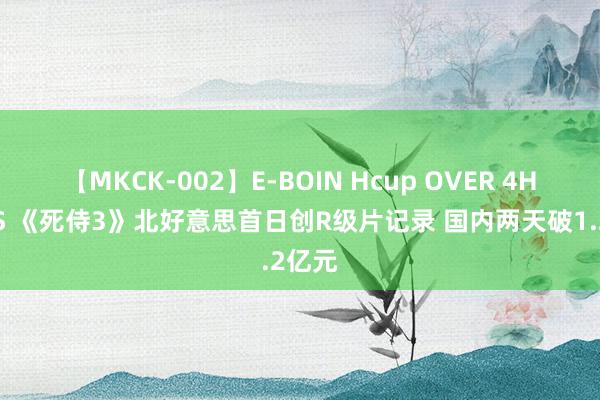 【MKCK-002】E-BOIN Hcup OVER 4HOURS 《死侍3》北好意思首日创R级片记录 国内两天破1.2亿元