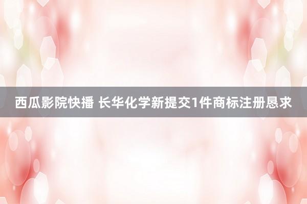 西瓜影院快播 长华化学新提交1件商标注册恳求