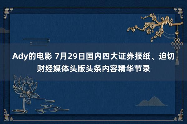 Ady的电影 7月29日国内四大证券报纸、迫切财经媒体头版头条内容精华节录