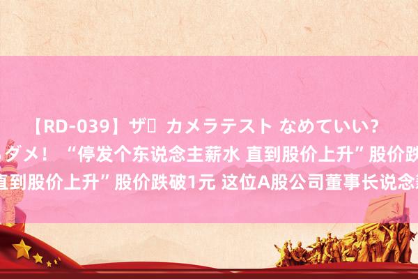 【RD-039】ザ・カメラテスト なめていい？ あ！そこは濡れてるからダメ！ “停发个东说念主薪水 直到股价上升”股价跌破1元 这位A股公司董事长说念歉了