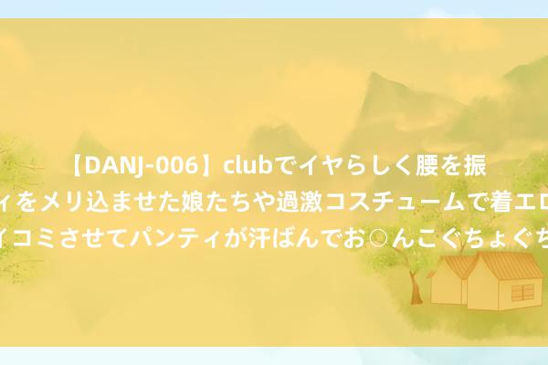 【DANJ-006】clubでイヤらしく腰を振る乱痴気ダンス！パンティをメリ込ませた娘たちや過激コスチュームで着エロやマン土手くっきりクイコミさせてパンティが汗ばんでお○んこぐちょぐちょで勃起しまくりです。 小杨大姨又坐上级机开的车了！去大S住处接孩子 ！马筱梅已回台湾