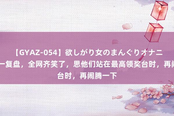 【GYAZ-054】欲しがり女のまんぐりオナニー 莎头一复盘，全网齐笑了，思他们站在最高领奖台时，再闹腾一下