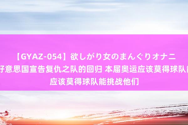 【GYAZ-054】欲しがり女のまんぐりオナニー 段冉：好意思国宣告复仇之队的回归 本届奥运应该莫得球队能挑战他们