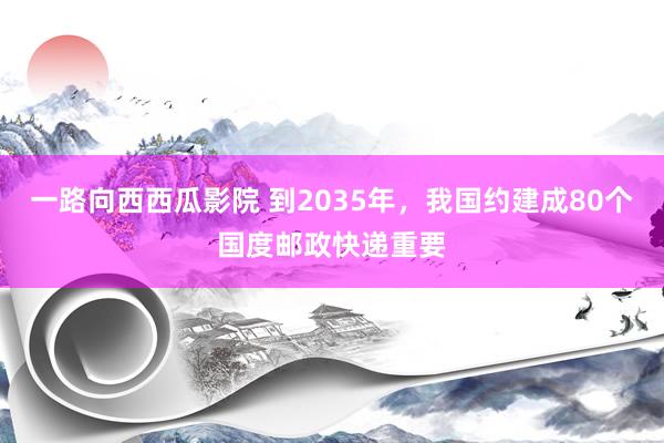 一路向西西瓜影院 到2035年，我国约建成80个国度邮政快递重要