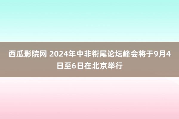 西瓜影院网 2024年中非衔尾论坛峰会将于9月4日至6日在北京举行