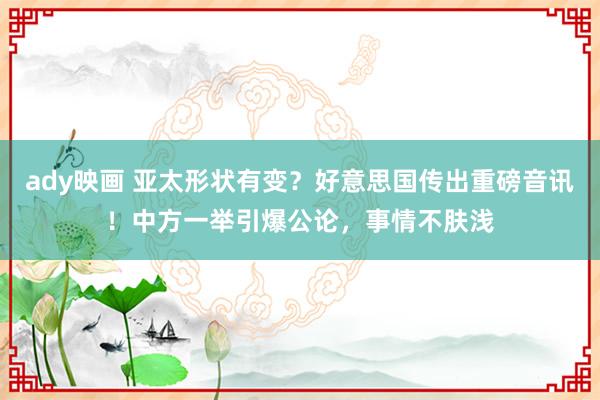 ady映画 亚太形状有变？好意思国传出重磅音讯！中方一举引爆公论，事情不肤浅