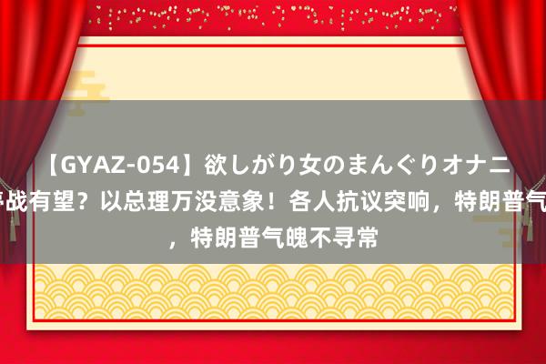 【GYAZ-054】欲しがり女のまんぐりオナニー 加沙停战有望？以总理万没意象！各人抗议突响，特朗普气魄不寻常