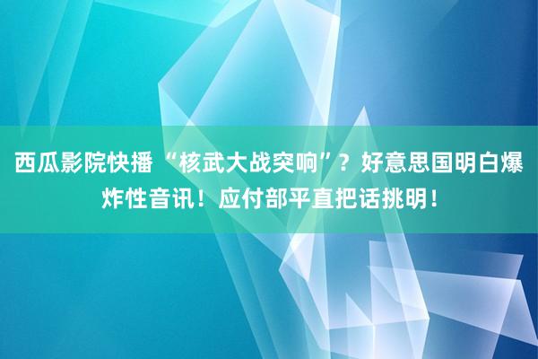 西瓜影院快播 “核武大战突响”？好意思国明白爆炸性音讯！应付部平直把话挑明！