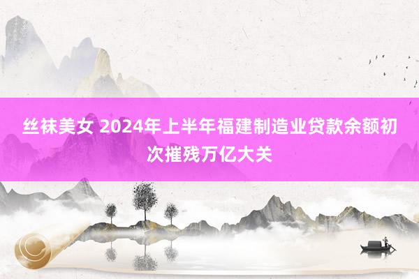 丝袜美女 2024年上半年福建制造业贷款余额初次摧残万亿大关