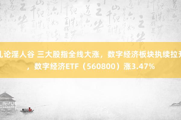 乱论淫人谷 三大股指全线大涨，数字经济板块执续拉升，数字经济ETF（560800）涨3.47%