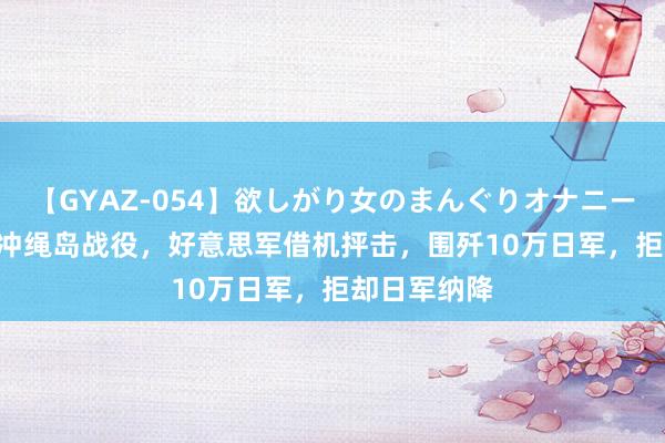 【GYAZ-054】欲しがり女のまんぐりオナニー 1945年，冲绳岛战役，好意思军借机抨击，围歼10万日军，拒却日军纳降