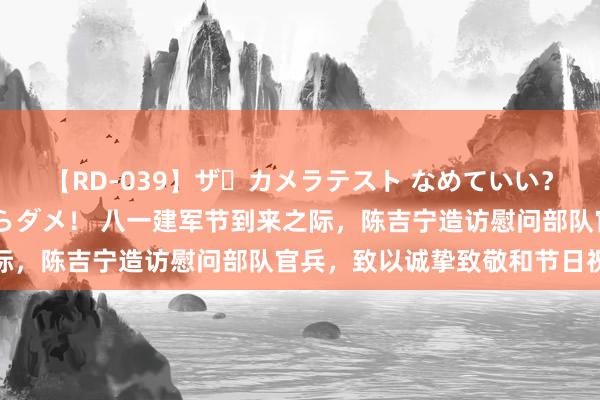 【RD-039】ザ・カメラテスト なめていい？ あ！そこは濡れてるからダメ！ 八一建军节到来之际，陈吉宁造访慰问部队官兵，致以诚挚致敬和节日祝愿