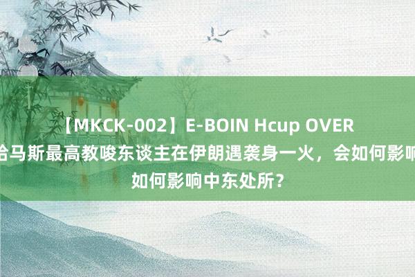 【MKCK-002】E-BOIN Hcup OVER 4HOURS 哈马斯最高教唆东谈主在伊朗遇袭身一火，会如何影响中东处所？