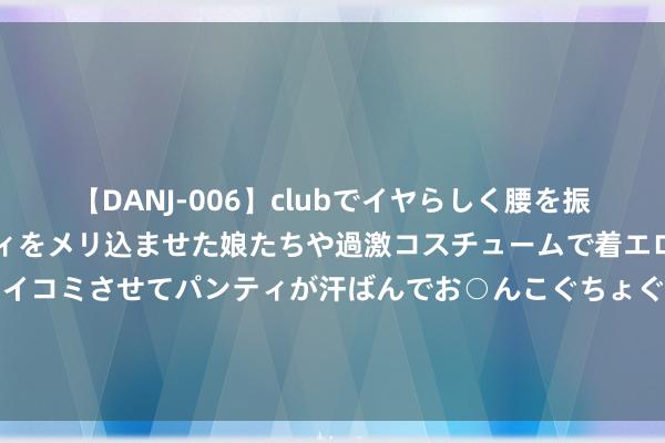 【DANJ-006】clubでイヤらしく腰を振る乱痴気ダンス！パンティをメリ込ませた娘たちや過激コスチュームで着エロやマン土手くっきりクイコミさせてパンティが汗ばんでお○んこぐちょぐちょで勃起しまくりです。 德甲-罗伊斯制胜球 小阿扎尔助攻 多特1-0领头羊