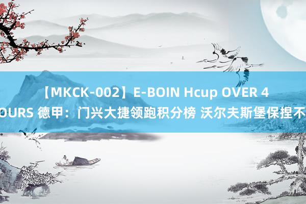 【MKCK-002】E-BOIN Hcup OVER 4HOURS 德甲：门兴大捷领跑积分榜 沃尔夫斯堡保捏不败