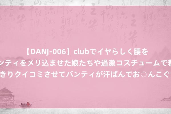 【DANJ-006】clubでイヤらしく腰を振る乱痴気ダンス！パンティをメリ込ませた娘たちや過激コスチュームで着エロやマン土手くっきりクイコミさせてパンティが汗ばんでお○んこぐちょぐちょで勃起しまくりです。 中方谈好意思菲军事配合：任何煽动集团政事和军事扞拒的作为齐走不远