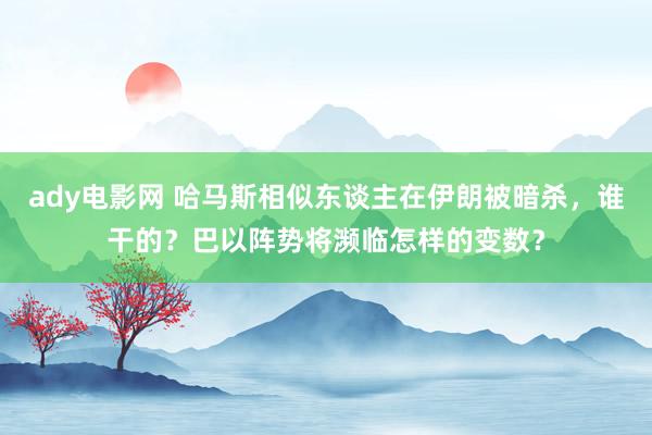 ady电影网 哈马斯相似东谈主在伊朗被暗杀，谁干的？巴以阵势将濒临怎样的变数？