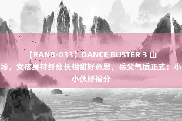 【RANB-033】DANCE BUSTER 3 山东订婚现场，女孩身材纤瘦长相甜好意思，岳父气质正式：小伙好福分