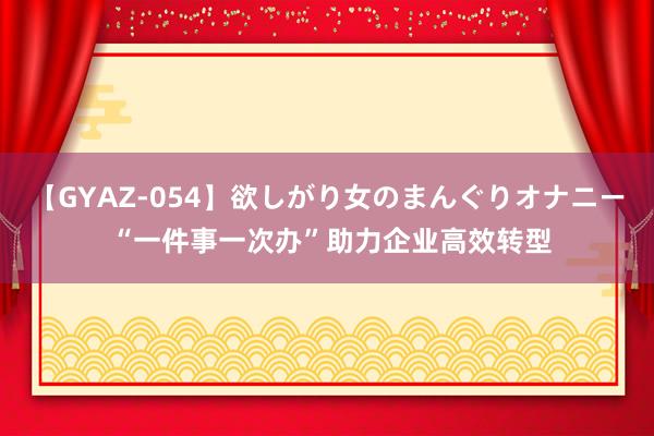 【GYAZ-054】欲しがり女のまんぐりオナニー “一件事一次办”助力企业高效转型