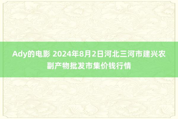 Ady的电影 2024年8月2日河北三河市建兴农副产物批发市集价钱行情