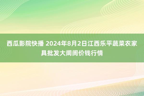 西瓜影院快播 2024年8月2日江西乐平蔬菜农家具批发大阛阓价钱行情