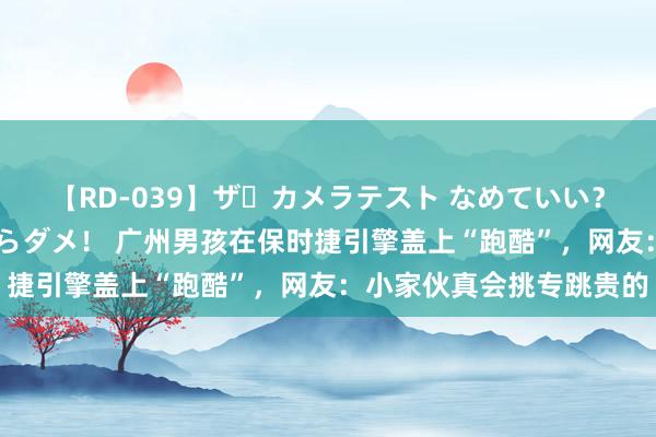 【RD-039】ザ・カメラテスト なめていい？ あ！そこは濡れてるからダメ！ 广州男孩在保时捷引擎盖上“跑酷”，网友：小家伙真会挑专跳贵的