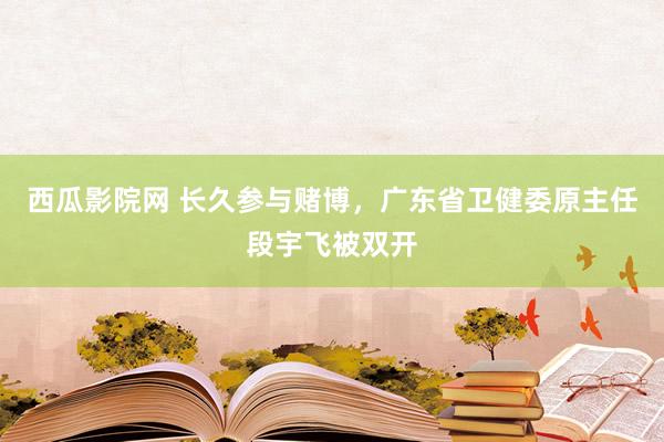 西瓜影院网 长久参与赌博，广东省卫健委原主任段宇飞被双开