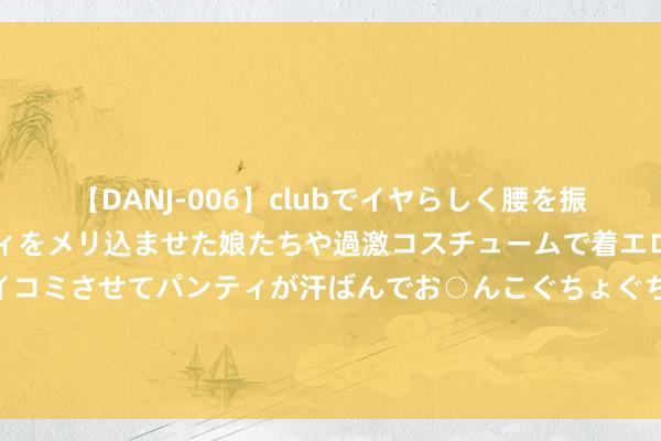 【DANJ-006】clubでイヤらしく腰を振る乱痴気ダンス！パンティをメリ込ませた娘たちや過激コスチュームで着エロやマン土手くっきりクイコミさせてパンティが汗ばんでお○んこぐちょぐちょで勃起しまくりです。 猫咪干赖事何如办？养猫东谈主必学几大磨练小技巧