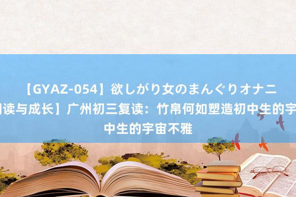 【GYAZ-054】欲しがり女のまんぐりオナニー 【阅读与成长】广州初三复读：竹帛何如塑造初中生的宇宙不雅