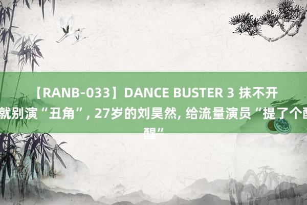 【RANB-033】DANCE BUSTER 3 抹不开脸就别演“丑角”， 27岁的刘昊然， 给流量演员“提了个醒”