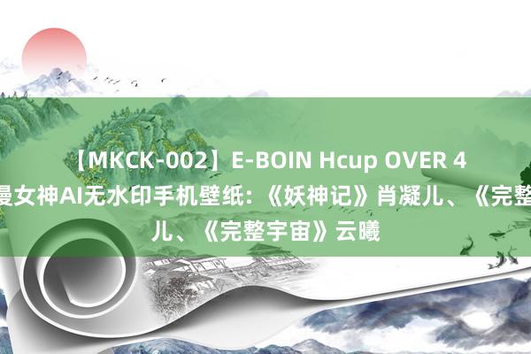 【MKCK-002】E-BOIN Hcup OVER 4HOURS 国漫女神AI无水印手机壁纸: 《妖神记》肖凝儿、《完整宇宙》云曦