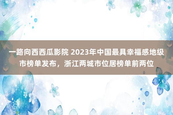 一路向西西瓜影院 2023年中国最具幸福感地级市榜单发布，浙江两城市位居榜单前两位