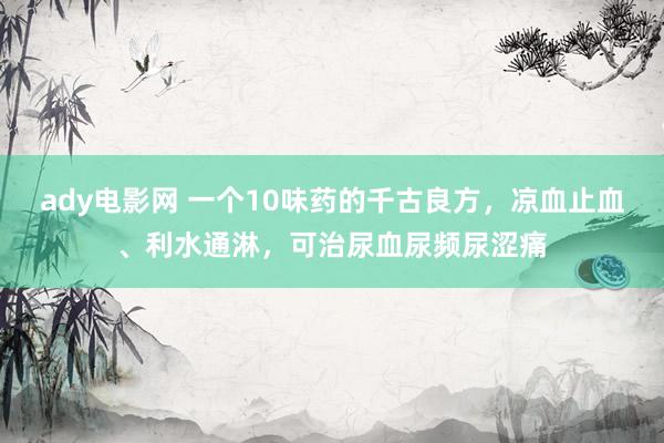 ady电影网 一个10味药的千古良方，凉血止血、利水通淋，可治尿血尿频尿涩痛