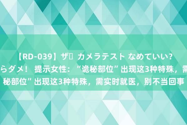 【RD-039】ザ・カメラテスト なめていい？ あ！そこは濡れてるからダメ！ 提示女性：“诡秘部位”出现这3种特殊，需实时就医，别不当回事