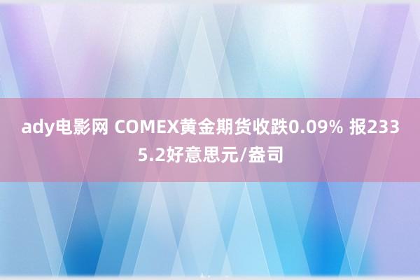 ady电影网 COMEX黄金期货收跌0.09% 报2335.2好意思元/盎司