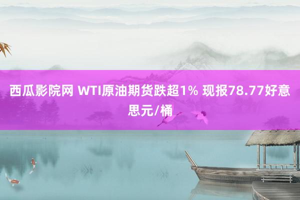 西瓜影院网 WTI原油期货跌超1% 现报78.77好意思元/桶