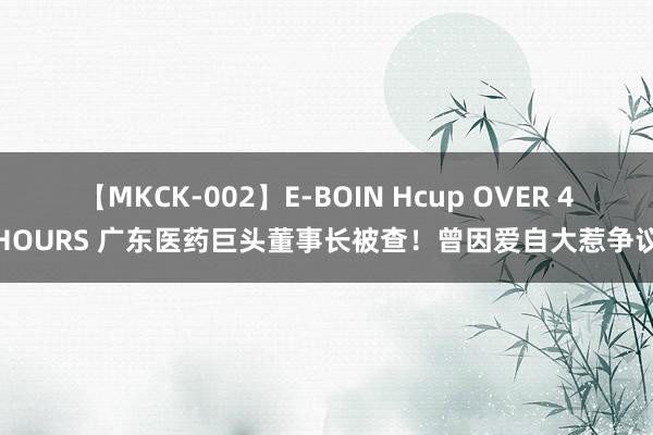 【MKCK-002】E-BOIN Hcup OVER 4HOURS 广东医药巨头董事长被查！曾因爱自大惹争议