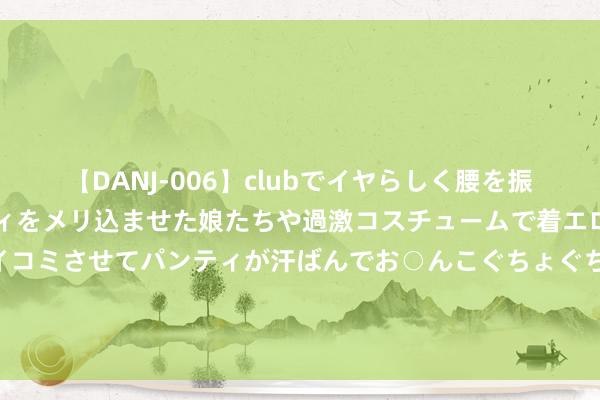 【DANJ-006】clubでイヤらしく腰を振る乱痴気ダンス！パンティをメリ込ませた娘たちや過激コスチュームで着エロやマン土手くっきりクイコミさせてパンティが汗ばんでお○んこぐちょぐちょで勃起しまくりです。 中基协公示第三十九批疑似失联私募名单 北京盈冠资产等5家机构在列