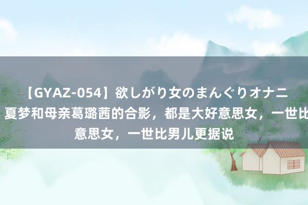 【GYAZ-054】欲しがり女のまんぐりオナニー 50年代，夏梦和母亲葛璐茜的合影，都是大好意思女，一世比男儿更据说