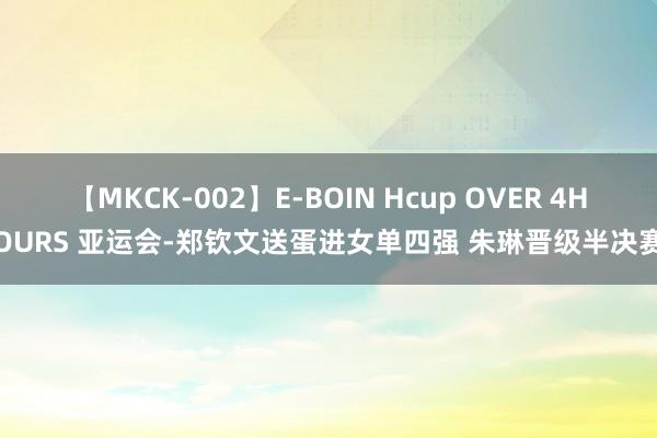 【MKCK-002】E-BOIN Hcup OVER 4HOURS 亚运会-郑钦文送蛋进女单四强 朱琳晋级半决赛